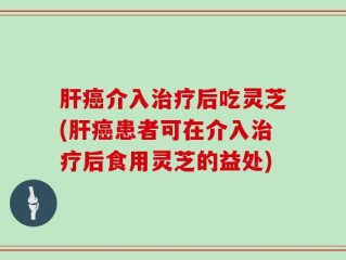 肝癌介入治疗后吃灵芝(肝癌患者可在介入治疗后食用灵芝的益处)