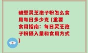 破壁灵芝孢子粉怎么食用每日多少克 (重要食用指南：每日灵芝孢子粉摄入量和食用方式)