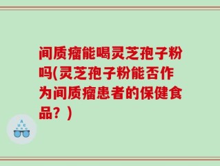 间质瘤能喝灵芝孢子粉吗(灵芝孢子粉能否作为间质瘤患者的保健食品？)