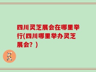 四川灵芝展会在哪里举行(四川哪里举办灵芝展会？)