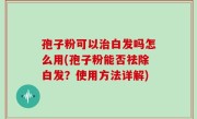 孢子粉可以治白发吗怎么用(孢子粉能否祛除白发？使用方法详解)