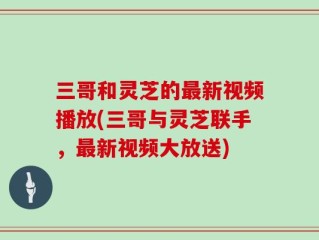 三哥和灵芝的最新视频播放(三哥与灵芝联手，最新视频大放送)