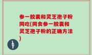 参一胶囊和灵芝孢子粉同吃(同食参一胶囊和灵芝孢子粉的正确方法)