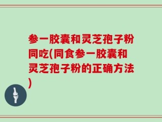 参一胶囊和灵芝孢子粉同吃(同食参一胶囊和灵芝孢子粉的正确方法)