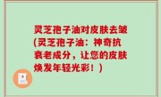 灵芝孢子油对皮肤去皱(灵芝孢子油：神奇抗衰老成分，让您的皮肤焕发年轻光彩！)