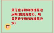 灵芝孢子粉和玫瑰花泡水喝(提高免疫力，喝灵芝孢子粉和玫瑰花泡水)