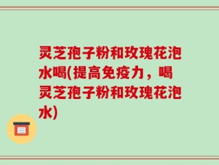 灵芝孢子粉和玫瑰花泡水喝(提高免疫力，喝灵芝孢子粉和玫瑰花泡水)