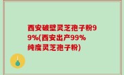 西安破壁灵芝孢子粉99%(西安出产99%纯度灵芝孢子粉)