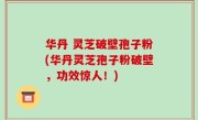 华丹 灵芝破壁孢子粉(华丹灵芝孢子粉破壁，功效惊人！)