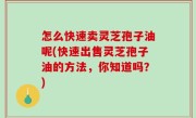 怎么快速卖灵芝孢子油呢(快速出售灵芝孢子油的方法，你知道吗？)