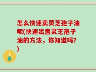 怎么快速卖灵芝孢子油呢(快速出售灵芝孢子油的方法，你知道吗？)