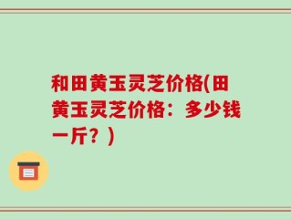 和田黄玉灵芝价格(田黄玉灵芝价格：多少钱一斤？)