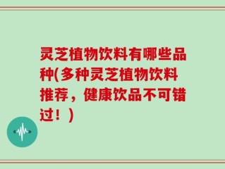 灵芝植物饮料有哪些品种(多种灵芝植物饮料推荐，健康饮品不可错过！)