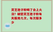 灵芝孢子粉喝了会上火没？破壁灵芝孢子粉每天服用几次，每次服多少