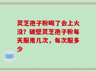 灵芝孢子粉喝了会上火没？破壁灵芝孢子粉每天服用几次，每次服多少