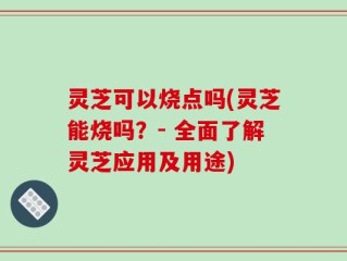 灵芝可以烧点吗(灵芝能烧吗？- 全面了解灵芝应用及用途)