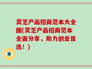 灵芝产品招商范本大全图(灵芝产品招商范本全面分享，助力创业首选！)