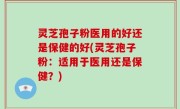 灵芝孢子粉医用的好还是保健的好(灵芝孢子粉：适用于医用还是保健？)