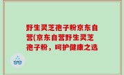 野生灵芝孢子粉京东自营(京东自营野生灵芝孢子粉，呵护健康之选