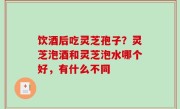 饮酒后吃灵芝孢子？灵芝泡酒和灵芝泡水哪个好，有什么不同