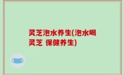 灵芝泡水养生(泡水喝灵芝 保健养生)