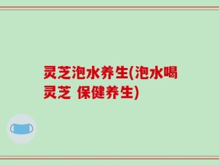 灵芝泡水养生(泡水喝灵芝 保健养生)