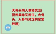 大骨头炖人参和灵芝(营养美味又养生，大骨头、人参与灵芝的家常炖汤)