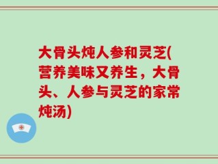 大骨头炖人参和灵芝(营养美味又养生，大骨头、人参与灵芝的家常炖汤)