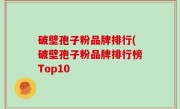 破壁孢子粉品牌排行(破壁孢子粉品牌排行榜Top10