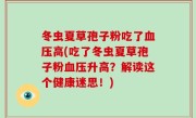 冬虫夏草孢子粉吃了血压高(吃了冬虫夏草孢子粉血压升高？解读这个健康迷思！)