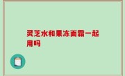 灵芝水和果冻面霜一起用吗