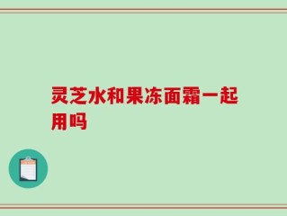 灵芝水和果冻面霜一起用吗