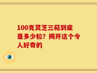 100克灵芝三萜到底是多少粒？揭开这个令人好奇的