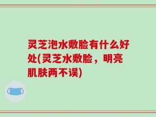 灵芝泡水敷脸有什么好处(灵芝水敷脸，明亮肌肤两不误)