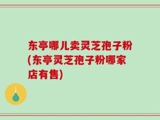 东亭哪儿卖灵芝孢子粉(东亭灵芝孢子粉哪家店有售)
