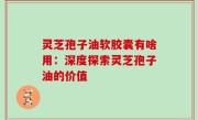 灵芝孢子油软胶囊有啥用：深度探索灵芝孢子油的价值