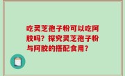 吃灵芝孢子粉可以吃阿胶吗？探究灵芝孢子粉与阿胶的搭配食用？