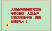 大别山特级破壁灵芝孢子粉(重磅！大别山产特级灵芝孢子粉，满满健康好处！)