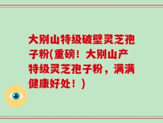大别山特级破壁灵芝孢子粉(重磅！大别山产特级灵芝孢子粉，满满健康好处！)