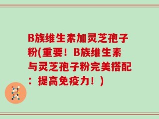 B族维生素加灵芝孢子粉(重要！B族维生素与灵芝孢子粉完美搭配：提高免疫力！)