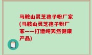 马鞍山灵芝孢子粉厂家(马鞍山灵芝孢子粉厂家——打造纯天然健康产品)