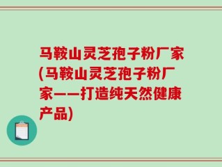 马鞍山灵芝孢子粉厂家(马鞍山灵芝孢子粉厂家——打造纯天然健康产品)