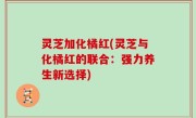 灵芝加化橘红(灵芝与化橘红的联合：强力养生新选择)
