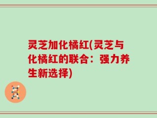 灵芝加化橘红(灵芝与化橘红的联合：强力养生新选择)