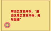 屏南灵芝孢子粉_“屏南优质灵芝孢子粉：天然健康”