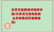 玉灵芝面膜测评推荐好用(珍贵灵芝提亮肌肤 山东销售冠军面膜推荐)