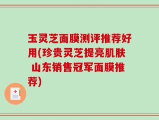 玉灵芝面膜测评推荐好用(珍贵灵芝提亮肌肤 山东销售冠军面膜推荐)