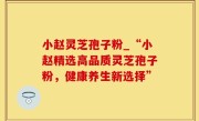 小赵灵芝孢子粉_“小赵精选高品质灵芝孢子粉，健康养生新选择”