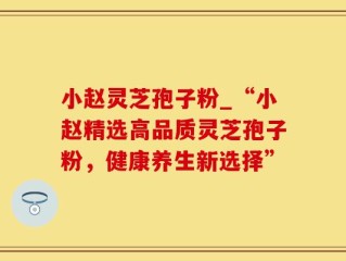 小赵灵芝孢子粉_“小赵精选高品质灵芝孢子粉，健康养生新选择”
