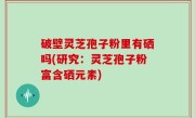 破壁灵芝孢子粉里有硒吗(研究：灵芝孢子粉富含硒元素)